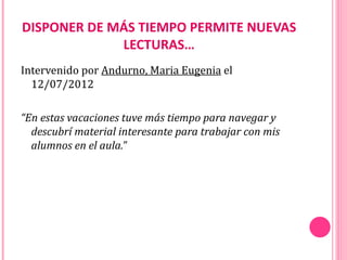 DISPONER DE MÁS TIEMPO PERMITE NUEVAS
             LECTURAS…
Intervenido por Andurno, Maria Eugenia el
  12/07/2012

“En estas vacaciones tuve más tiempo para navegar y
  descubrí material interesante para trabajar con mis
  alumnos en el aula.”
 