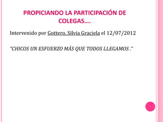 PROPICIANDO LA PARTICIPACIÓN DE
               COLEGAS….
Intervenido por Gottero, Silvia Graciela el 12/07/2012

“CHICOS UN ESFUERZO MÁS QUE TODOS LLEGAMOS .”
 