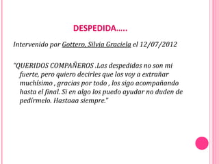 DESPEDIDA…..
Intervenido por Gottero, Silvia Graciela el 12/07/2012

“QUERIDOS COMPAÑEROS .Las despedidas no son mi
  fuerte, pero quiero decirles que los voy a extrañar
  muchísimo , gracias por todo , los sigo acompañando
  hasta el final. Si en algo los puedo ayudar no duden de
  pedírmelo. Hastaaa siempre.”
 
