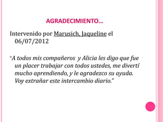AGRADECIMIENTO…
Intervenido por Marusich, Jaqueline el
  06/07/2012

“A todos mis compañeros y Alicia les digo que fue
 un placer trabajar con todos ustedes, me divertí
 mucho aprendiendo, y le agradezco su ayuda.
 Voy extrañar este intercambio diario.”
 
