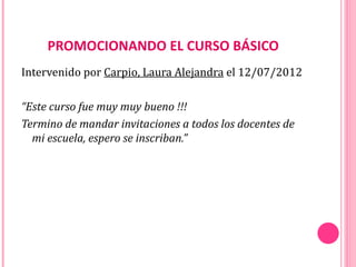 PROMOCIONANDO EL CURSO BÁSICO
Intervenido por Carpio, Laura Alejandra el 12/07/2012

“Este curso fue muy muy bueno !!!
Termino de mandar invitaciones a todos los docentes de
  mi escuela, espero se inscriban.”
 