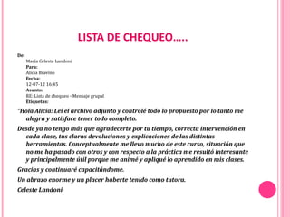 LISTA DE CHEQUEO…..
De:
      María Celeste Landoni
      Para:
      Alicia Bravino
      Fecha:
      12-07-12 16:45
      Asunto: 
      RE: Lista de chequeo - Mensaje grupal
      Etiquetas:

“Hola Alicia: Leí el archivo adjunto y controlé todo lo propuesto por lo tanto me
  alegra y satisface tener todo completo.
Desde ya no tengo más que agradecerte por tu tiempo, correcta intervención en
  cada clase, tus claras devoluciones y explicaciones de las distintas
  herramientas. Conceptualmente me llevo mucho de este curso, situación que
  no me ha pasado con otros y con respecto a la práctica me resultó interesante
  y principalmente útil porque me animé y apliqué lo aprendido en mis clases.
Gracias y continuaré capacitándome.
Un abrazo enorme y un placer haberte tenido como tutora.
Celeste Landoni
 