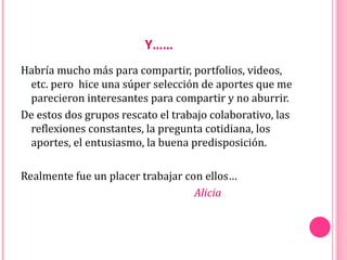 Y……
Habría mucho más para compartir, portfolios, videos,
 etc. pero hice una súper selección de aportes que me
 parecieron interesantes para compartir y no aburrir.
De estos dos grupos rescato el trabajo colaborativo, las
 reflexiones constantes, la pregunta cotidiana, los
 aportes, el entusiasmo, la buena predisposición.

Realmente fue un placer trabajar con ellos…
                                   Alicia
 