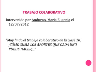 TRABAJO COLABORATIVO
Intervenido por Andurno, Maria Eugenia el
  12/07/2012



“Muy lindo el trabajo colaborativo de la clase 10,
  ¡CÓMO SUMA LOS APORTES QUE CADA UNO
  PUEDE HACER¡...”
 