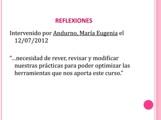 REFLEXIONES
Intervenido por Andurno, María Eugenia el
  12/07/2012

“…necesidad de rever, revisar y modificar
  nuestras prácticas para poder optimizar las
  herramientas que nos aporta este curso.”
 