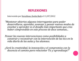 REFLEXIONES
  Intervenido por Vercellone, Evelin Ruth el 11/07/2012

“Mantener abiertos algunos interrogantes para poder
  desarrollarse, aprender, avanzar y pensar nuevos modos de
  enseñar y aprender es el desafío más importante que creo
  haber comprendido en este proceso de doce semanas...

Pensar las nuevas intervenciones como posibilidades a
  construir y reconstruir con la intervención de las tics en la
  vida diaria de las aulas y los alumnos.

¿Será la creatividad, la innovación y el compromiso con la
  docencia el camino para relacionar Tic y aprendizaje?”
 