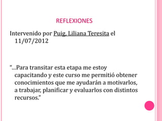 REFLEXIONES
Intervenido por Puig, Liliana Teresita el
  11/07/2012



“…Para transitar esta etapa me estoy
  capacitando y este curso me permitió obtener
  conocimientos que me ayudarán a motivarlos,
  a trabajar, planificar y evaluarlos con distintos
  recursos.”
 
