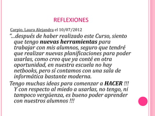 REFLEXIONES
Carpio, Laura Alejandra el 10/07/2012
“…después de haber realizado este Curso, siento
  que tengo nuevas herramientas para
  trabajar con mis alumnos, seguro que tendré
  que realizar nuevas planificaciones para poder
  usarlas, como creo que ya conté en otra
  oportunidad, en nuestra escuela no hay
  netbooks, pero sí contamos con una sala de
  informática bastante moderna.
Tengo muchas ideas para comenzar a HACER !!!
  Y con respecto al miedo a usarlas, no tengo, ni
  tampoco vergüenza, es bueno poder aprender
  con nuestros alumnos !!!
 