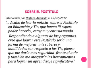 SOBRE EL POSTÍTULO
Intervenido por Heffner, Anabella el 10/07/2012
“… Acabo de leer la noticia sobre el Postítulo
  en Educación y Tic, que bueno !!! espero
  poder hacerlo , estoy muy entusiasmada.
   Respondiendo a algunas de las preguntas,
  creo que lograr este Postítulo sería una
  forma de mejorar mis saberes y
  habilidades con respecto a las Tic, pienso
  que me daría mas seguridad frente al aula
  y también me otorgaría las herramientas
  para lograr un aprendizaje significativo.”
 