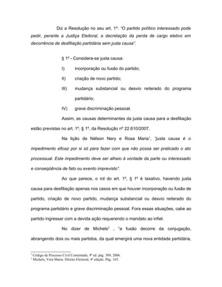 Diz a Resolução no seu art. 1º: “O partido político interessado pode
pedir, perante a Justiça Eleitoral, a decretação da perda de cargo eletivo em
decorrência de desfiliação partidária sem justa causa”.


                       § 1º - Considera-se justa causa:

                       I)       incorporação ou fusão do partido;

                       II)      criação de novo partido;

                       III)     mudança substancial ou desvio reiterado do programa

                                partidário;

                       IV)      grave discriminação pessoal.

                       Assim, as causas determinantes da justa causa para a desfiliação

estão previstas no art. 1º, § 1º, da Resolução nº 22.610/2007.

                       Na lição de Nélson Nery e Rosa Maria1, “justa causa é o

impedimento eficaz por si só para fazer com que não possa ser praticado o ato

processual. Este impedimento deve ser alheio à vontade da parte ou interessado

e conseqüência de fato ou evento imprevisto”.

                       Ao que parece, o rol do art. 1º, § 1º é taxativo, havendo justa

causa para desfiliação apenas nos casos em que houver incorporação ou fusão de

partido, criação de novo partido, mudança substancial ou desvio reiterado do

programa partidário e grave discriminação pessoal. Fora essas situações, cabe ao

partido ingressar com a devida ação requerendo o mandato ao infiel.

                       No dizer de Michels2 , “a fusão decorre da conjugação,

abrangendo dois ou mais partidos, da qual emergirá uma nova entidade partidária,


1
    Código de Processo Civil Comentado, 9ª ed. pág. 389, 2006.
2
    Michels, Vera Maria. Direito Eleitoral, 4ª edição. Pág. 165.
 