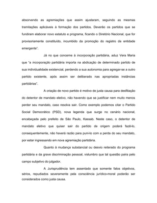 absorvendo as agremiações que assim ajustaram, seguindo as mesmas

tramitações aplicáveis à formação dos partidos. Deverão os partidos que se

fundiram elaborar novo estatuto e programa, ficando o Diretório Nacional, que for

provisoriamente constituído, incumbido da promoção do registro da entidade

emergente”.

                Já no que concerne à incorporação partidária, aduz Vera Maria

que “a incorporação partidária importa na abdicação de determinado partido de

sua individualidade existencial, perdendo a sua autonomia para agregar-se a outro

partido existente, após assim ser deliberado nas apropriadas instâncias

partidárias”.

                A criação de novo partido é motivo de justa causa para desfiliação

do detentor de mandato eletivo, não havendo que se justificar nem muito menos

perder seu mandato, caso resolva sair. Como exemplo podemos citar o Partido

Social Democrático (PSD), nova legenda que surge no cenário nacional,

encabeçada pelo prefeito de São Paulo, Kassab. Neste caso, o detentor de

mandato eletivo que quiser sair do partido de origem poderá fazê-lo,

consequentemente, não haverá razão para puni-lo com a perda do seu mandato,

por estar ingressando em nova agremiação partidária.

                Quanto à mudança substancial ou desvio reiterado do programa

partidária e da grave discriminação pessoal, vislumbro que tal questão paira pelo

campo subjetivo do julgador.

                A Jurisprudência tem assentado que somente fatos objetivos,
sérios, repudiados severamente pela consciência jurídico-moral poderão ser
considerados como justa causa.
 