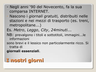 - Negli anni ‘90 del Novecento, fa la sua
  comparsa INTERNET.
- Nascono i giornali gratuiti, distribuiti nelle
  stazioni e nei mezzi di trasporto (es. treni,
  metropolitane...)
Es. Metro, Leggo, City, 24minuti...
NB: prevalgono i titoli e sottotitoli, immagini...le
  informazioni
sono brevi e il lessico non particolarmente ricco. Si
  tratta di
giornali essenziali.


I nostri giorni
 