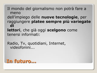 Il mondo del giornalismo non potrà fare a
  meno
dell’impiego delle nuove tecnologie, per
raggiungere platee sempre più variegate
  di
lettori, che già oggi scelgono come
tenersi informati:

Radio, Tv, quotidiani, Internet,
 videofonini...


In futuro...
 