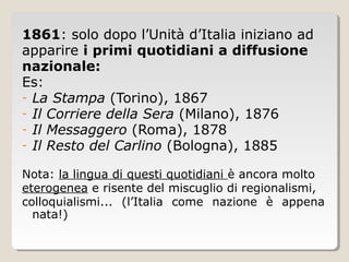 1861: solo dopo l’Unità d’Italia iniziano ad
apparire i primi quotidiani a diffusione
nazionale:
Es:
- La Stampa (Torino), 1867
- Il Corriere della Sera (Milano), 1876
- Il Messaggero (Roma), 1878
- Il Resto del Carlino (Bologna), 1885

Nota: la lingua di questi quotidiani è ancora molto
eterogenea e risente del miscuglio di regionalismi,
colloquialismi... (l’Italia come nazione è appena
  nata!)
 