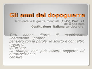 Gli anni del dopoguerra
   Terminata la II guerra mondiale (1945), l’art. 21
                                     della neo-nata
               Costituzione italiana sancisce che:


Tutti    hanno    diritto   di     manifestare
liberamente il proprio
pensiero con la parola, lo scritto e ogni altro
mezzo di
diffusione.
La stampa non può essere soggetta ad
autorizzazioni o
censure.
 