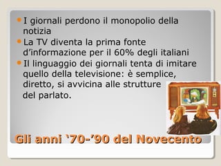 I giornali perdono il monopolio della
 notizia
La TV diventa la prima fonte
 d’informazione per il 60% degli italiani
Il linguaggio dei giornali tenta di imitare
 quello della televisione: è semplice,
 diretto, si avvicina alle strutture
 del parlato.




Gli anni ‘70-’90 del Novecento
 
