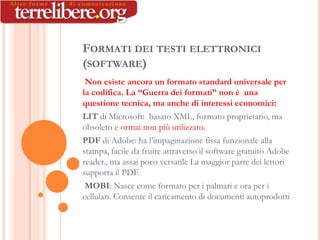 FORMATI DEI TESTI ELETTRONICI
(SOFTWARE)
 Non esiste ancora un formato standard universale per
la codifica. La “Guerra dei formati” non è una
questione tecnica, ma anche di interessi economici:
LIT di Microsoft: basato XML, formato proprietario, ma
obsoleto e ormai non più utilizzato.
PDF di Adobe: ha l’impaginazione fissa funzionale alla
stampa, facile da fruire attraverso il software gratuito Adobe
reader., ma assai poco versatile La maggior parte dei lettori
supporta il PDF.
 MOBI: Nasce come formato per i palmari e ora per i
cellulari. Consente il caricamento di documenti autoprodotti
 