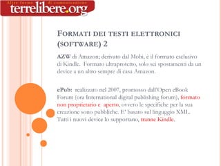 FORMATI DEI TESTI ELETTRONICI
(SOFTWARE) 2
AZW di Amazon; derivato dal Mobi, è il formato esclusivo
di Kindle. Formato ultraprotetto, solo sei spostamenti da un
device a un altro sempre di casa Amazon.

ePub: realizzato nel 2007, promosso dall’Open eBook
Forum (ora International digital publishing forum), formato
non proprietario e aperto, ovvero le specifiche per la sua
creazione sono pubbliche. E’ basato sul linguggio XML.
Tutti i nuovi device lo supportano, tranne Kindle.
 