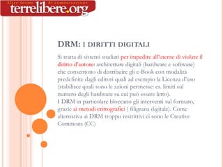 DRM: I DIRITTI DIGITALI
Si tratta di sistemi studiati per impedire all’utente di violare il
diritto d’autore: architetture digitali (hardware e software)
che consentono di distribuire gli e-Book con modalità
predefinite dagli editori quali ad esempio la Licenza d’uso
(stabilisce quali sono le azioni permesse: es. limiti sul
numero degli hardware su cui può essere letto).
I DRM in particolare bloccano gli interventi sul formato,
grazie ai metodi crittografici ( filigrana digitale). Come
alternativa ai DRM troppo restrittivi ci sono le Creative
Commons (CC)
 
