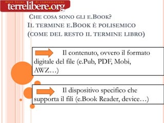 LIBRO), CON QUESTO SI   :


       CHE COSA SONO GLI E.BOOK?
      IL TERMINE E.BOOK È POLISEMICO
      (COME DEL RESTO IL TERMINE LIBRO)

                     Il contenuto, ovvero il formato
          digitale del file (e.Pub, PDF, Mobi,
          AWZ…)

                    Il dispositivo specifico che
          supporta il fili (e.Book Reader, device…)
 