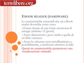 EBOOK READER (HARDWARE)
Le caratteristiche essenziali che un e.Book
reader dovrebbe avere sono:
Essere dotato di una fonte autonoma di
energia (minimo 15 giorni)
Avere dimensioni e peso simili a quelle di
un libro cartaceo
Avere lo schermo non retroilluminato e,
possibilmente, a inchiostro elettrico (e.Ink)
Questi tre caratterestiche permettono una
visualizzazione ottimale!
 