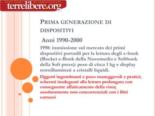 PRIMA GENERAZIONE DI
DISPOSITIVI
Anni 1990-2000
1998: immissione sul mercato dei primi
dispositivi portatili per la lettura degli e-book
(Rocket e-Book della Nuvomedia e Softbook
della Soft press): peso di circa 1 kg e display
retroilluminati a cristalli liquidi.
Oggetti ingombranti e poco maneggevoli e pratici;
schermi inadeguati alla lettura prolungata con
conseguente affaticamento della vista;
assolutamente non concorrenziali con i libri
cartacei
 
