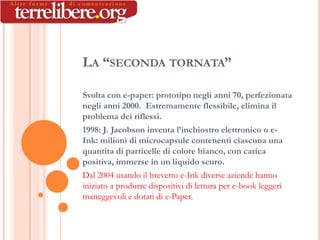 LA “SECONDA TORNATA”

Svolta con e-paper: prototipo negli anni 70, perfezionata
negli anni 2000. Estremamente flessibile, elimina il
problema dei riflessi.
1998: J. Jacobson inventa l’inchiostro elettronico o e-
Ink: milioni di microcapsule contenenti ciascuna una
quantita di particelle di colore bianco, con carica
positiva, immerse in un liquido scuro.
Dal 2004 usando il brevetto e-Ink diverse aziende hanno
iniziato a produrre dispositivi di lettura per e-book leggeri
maneggevoli e dotati di e-Paper.
 