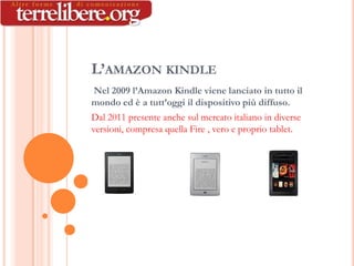 L’AMAZON KINDLE
 Nel 2009 l’Amazon Kindle viene lanciato in tutto il
mondo ed è a tutt’oggi il dispositivo più diffuso.
Dal 2011 presente anche sul mercato italiano in diverse
versioni, compresa quella Fire , vero e proprio tablet.
 