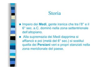 Storia
n  Impero dei Medi, gente iranica che tra l’8° e il
6° sec. a.C. dominò nella zona settentrionale
dell’altopiano.
n  Alla supremazia dei Medi dapprima si
affiancò e poi (metà del 6° sec.) si sostituì
quella dei Persiani veri e propri stanziati nella
zona meridionale del paese.
 