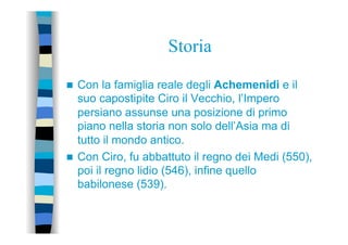 Storia
n  Con la famiglia reale degli Achemenidi e il
suo capostipite Ciro il Vecchio, l’Impero
persiano assunse una posizione di primo
piano nella storia non solo dell’Asia ma di
tutto il mondo antico.
n  Con Ciro, fu abbattuto il regno dei Medi (550),
poi il regno lidio (546), infine quello
babilonese (539).
 