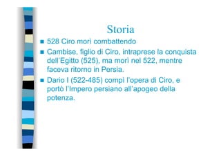Storia
n  528 Ciro morì combattendo
n  Cambise, figlio di Ciro, intraprese la conquista
dell’Egitto (525), ma morì nel 522, mentre
faceva ritorno in Persia.
n  Dario I (522-485) compì l’opera di Ciro, e
portò l’Impero persiano all’apogeo della
potenza.
 