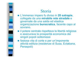 Storia
n  L’immenso impero fu diviso in 20 satrapie,
collegate da una mirabile rete stradale e
governate da una salda ed elastica
organizzazione burocratica, facente capo al
sovrano.
n  il potere centrale rispettava la libertà religiosa
e assicurava la prosperità economica dei
singoli popoli sottomessi
n  fastosa vita di corte e per un’imponente
attività edilizia (residenze di Susa, Ectabana,
Persepoli)
 