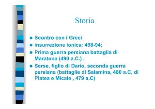 Storia
n  Scontro con i Greci
n  insurrezione ionica: 498-94;
n  Prima guerra persiana battaglia di
Maratona (490 a.C.) .
n  Serse, figlio di Dario, seconda guerra
persiana (battaglie di Salamina, 480 a.C, di
Platea e Micale , 479 a.C)
 
