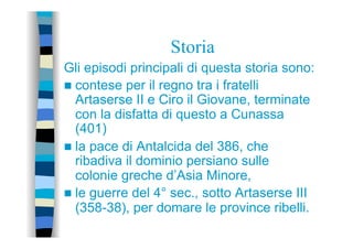 Storia
Gli episodi principali di questa storia sono:
n  contese per il regno tra i fratelli
Artaserse II e Ciro il Giovane, terminate
con la disfatta di questo a Cunassa
(401)
n  la pace di Antalcida del 386, che
ribadiva il dominio persiano sulle
colonie greche d’Asia Minore,
n  le guerre del 4° sec., sotto Artaserse III
(358-38), per domare le province ribelli.
 