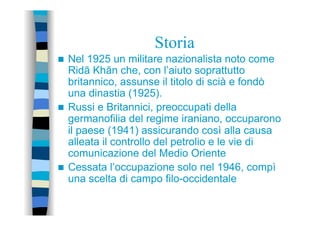 Storia
n  Nel 1925 un militare nazionalista noto come
Ridā Khān che, con l’aiuto soprattutto
britannico, assunse il titolo di scià e fondò
una dinastia (1925).
n  Russi e Britannici, preoccupati della
germanofilia del regime iraniano, occuparono
il paese (1941) assicurando così alla causa
alleata il controllo del petrolio e le vie di
comunicazione del Medio Oriente
n  Cessata l’occupazione solo nel 1946, compì
una scelta di campo filo-occidentale
 