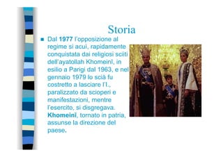 Storia
n  Dal 1977 l’opposizione al
regime si acuì, rapidamente
conquistata dai religiosi sciiti
dell’ayatollah Khomeinī, in
esilio a Parigi dal 1963, e nel
gennaio 1979 lo scià fu
costretto a lasciare l’I.,
paralizzato da scioperi e
manifestazioni, mentre
l’esercito, si disgregava.
Khomeinī, tornato in patria,
assunse la direzione del
paese.
 
