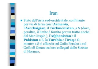 Iran
n  Stato dell’Asia sud-occidentale, confinante
per via di terra con l’Armenia,
l’Azerbaigian, il Turkmenistan, a N (dove,
peraltro, il limite è fornito per un tratto anche
dal Mar Caspio ), l’Afghanistan e il
Pakistan a E, la Turchia e l’Iraq a O,
mentre a S si affaccia sul Golfo Persico e sul
Golfo di Oman tra loro collegati dallo Stretto
di Hormuz.
 