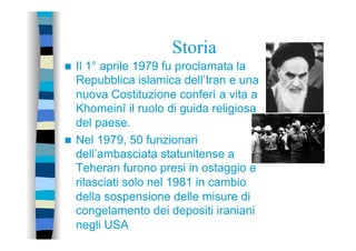 Storia
n  Il 1° aprile 1979 fu proclamata la
Repubblica islamica dell’Iran e una
nuova Costituzione conferì a vita a
Khomeinī il ruolo di guida religiosa
del paese.
n  Nel 1979, 50 funzionari
dell’ambasciata statunitense a
Teheran furono presi in ostaggio e
rilasciati solo nel 1981 in cambio
della sospensione delle misure di
congelamento dei depositi iraniani
negli USA
 