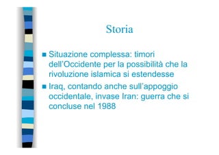 Storia
n  Situazione complessa: timori
dell’Occidente per la possibilità che la
rivoluzione islamica si estendesse
n  Iraq, contando anche sull’appoggio
occidentale, invase Iran: guerra che si
concluse nel 1988
 