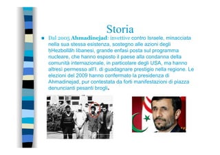 Storia
n  Dal 2005 Ahmadinejad: invettive contro Israele, minacciata
nella sua stessa esistenza, sostegno alle azioni degli
ḥHezbollāh libanesi, grande enfasi posta sul programma
nucleare, che hanno esposto il paese alla condanna della
comunità internazionale, in particolare degli USA, ma hanno
altresì permesso all’I. di guadagnare prestigio nella regione. Le
elezioni del 2009 hanno confermato la presidenza di
Ahmadinejad, pur contestata da forti manifestazioni di piazza
denuncianti pesanti brogli.
 