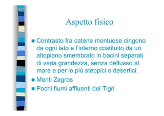 Aspetto fisico
n  Contrasto fra catene montuose cingono
da ogni lato e l’interno costituito da un
altopiano smembrato in bacini separati
di varia grandezza, senza deflusso al
mare e per lo più steppici o desertici.
n  Monti Zagros
n  Pochi fiumi affluenti del Tigri
 