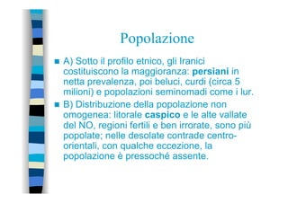 Popolazione
n  A) Sotto il profilo etnico, gli Iranici
costituiscono la maggioranza: persiani in
netta prevalenza, poi beluci, curdi (circa 5
milioni) e popolazioni seminomadi come i lur.
n  B) Distribuzione della popolazione non
omogenea: litorale caspico e le alte vallate
del NO, regioni fertili e ben irrorate, sono più
popolate; nelle desolate contrade centro-
orientali, con qualche eccezione, la
popolazione è pressoché assente.
 