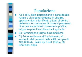 Popolazione
n  A) Il 35% della popolazione è considerata
rurale e vive generalmente in villaggi,
spesso chiusi e fortificati, situati al centro
delle oasi o comunque là dove la presenza
di acque superficiali consente la pratica
irrigua e quindi le coltivazioni agricole.
n  B) Permangono forme di nomadismo
n  C) Forte tendenza all’inurbamento a
aumento del numero delle città con più di
100.000 ab., salite da 9 nel 1956 a 38
trent’anni dopo.
 