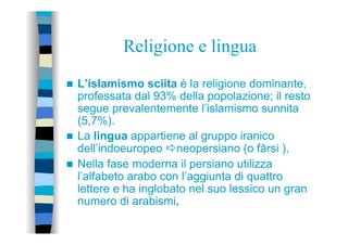 Religione e lingua
n  L’islamismo sciita è la religione dominante,
professata dal 93% della popolazione; il resto
segue prevalentemente l’islamismo sunnita
(5,7%).
n  La lingua appartiene al gruppo iranico
dell’indoeuropeo aneopersiano (o fārsi ),
n  Nella fase moderna il persiano utilizza
l’alfabeto arabo con l’aggiunta di quattro
lettere e ha inglobato nel suo lessico un gran
numero di arabismi.
 