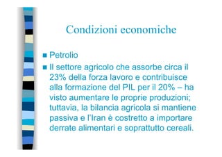 Condizioni economiche
n  Petrolio
n  Il settore agricolo che assorbe circa il
23% della forza lavoro e contribuisce
alla formazione del PIL per il 20% – ha
visto aumentare le proprie produzioni;
tuttavia, la bilancia agricola si mantiene
passiva e l’Iran è costretto a importare
derrate alimentari e soprattutto cereali.
 