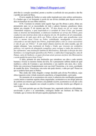 http://sdpbrasil.blogspot.com/
abrir-lhe-á o coração sacerdotal, pronto a receber a confissão de seus pecados e dar-lhe
o perdão por parte de Deus,
        O novo ungido do Senhor se sente então inspirado por estes nobres sentimentos.
É o Senhor que o vai formando à escola de sua divina caridade para depois servir-se
dele em benefício de seus filhos infelizes.
        O Pe. Cusmano no entanto sente aquele fogo que lhe abrasa o peito, dilata seu
pensamento para ver as necessidades de todo o gênero humano; grandiosos ideais
agitam seu coração. É ele mesmo que diz: “O meu desejo era de ver surgir uma
comunidade religiosa, a qual inspirando-se à caridade de Jesus Cristo, que assumiu
todas as misérias da humanidade, se dedicasse totalmente ao serviço dos Pobres, para
conduzi-los das misérias desta vida às alegrias do céu. Os membros de tal comunidade,
despojando-se de tudo para dá-lo aos Pobres devem achar uma grandíssima sorte
servir o mesmo Jesus Cristo no Pobre, trabalhando, mendigando o necessário,
colocando-se em tudo depois dos Pobres, preferindo faltar a eles as coisas necessárias
à vida do que aos Pobres”. E com maior clareza escrevia em outra ocasião, que ele
sempre almejara “uma instituição de Irmãos e Irmãs, que vivessem em verdadeira
pobreza e no espírito de abnegação evangélica, para reerguer a todos das misérias e
dos sofrimentos; uma instituição também de Missionários, dedicados à direção dos dois
Institutos e à evangelização apostólica dos Pobres; e enfim duas Congregações, uma de
Damas, outra de Senhores, os quais deveriam atrair pessoas em favor dos Missionários
e assim ganhá-las para Jesus Cristo”.
        A idéia, portanto de uma Instituição que estendesse sua obra a cada miséria
humana e tivesse os mesmos limites da terra, foi o pensamento sublime diante do qual
meditava a alma do Cusmano e que atormentou o seu espírito sete anos, dia e noite.
Sobre isto conversava freqüentemente com sua irmã Vincenzina, e às vezes, acordando
de manhã lhe dizia: Vincenzina, esta noite não pude dormir, e sabe por quê? Pensei no
que se poderia fazer para os Pobres.
        Mas ainda não tinha chegado o tempo decidido pela divina Providência, cujas
obras requerem como virtude essencial a paciência, a longanimidade, a provação.
        No momento ele se acontentava em correr à cabeceira dos moribundos passando
a noite inteira a reanimar aquelas almas angustiadas; acontentava-se em dirigir palavras
de conforto aos míseros que corriam a ele pedindo socorro; acontentava-se em dar a eles
tudo o que era seu, enquanto seu coração se partia à vista das miséria que afligiam os
seus irmãos.
        Foi neste período que em São Giuseppe Jato, superando indizíveis dificuldades,
envolvendo o povo e as autoridades, conseguiu fundar um Instituto de Filhas da
Caridade, que se tornou tão útil para aquelas populações rurais.
 