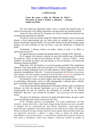 http://sdpbrasil.blogspot.com/
                                          CAPÍTULO III

                  Como lhe nasce a idéia do “Bocado do Pobre” –
                  Provações às quais o Senhor o submeteu – consegue
                  fundar sua Obra.


        Um caso imprevisto determina muitas vezes a vocação dos homens bons, ou
pode ser um meio que a Providência apresenta a eles para atuar seus grandes projetos.
        Assim foi com a obra do Pe. Cusmano; teve início e também um nome por um
acontecimento praticamente acidental.
        Um dia foi visitar seu íntimo amigo Dr. Miguel De Franchis. Estava na hora do
almoço e ficou impressionado por um nobre gesto de caridade que se costumava
praticar diariamente naquela família. Viu que todos tiraram um bocado do próprio prato
pondo-o em outro colocado no meio da mesa, e que eles chamavam “o bocado do
pobre”.
        Terminando o almoço, entrava um pobre, sentava à mesa e os filhos se
apressavam em servi-lo.
        Foi aquela faísca que acendeu uma grande chama no coração do Pe. Giácomo.
        Ele lê naquele fato somente o projeto de uma obra benéfica que a Providência
lhe inspirava. “Entre as obras de são Francisco de Sales – escreve o Cantú1 – existe
também a do bocado do pobre; em cada almoço se tira um bocado e isto basta para
alimentar centenas de pobres”.
        Sabia disso o Dr. De Franchis e o seu jovem amigo sacerdote? Não, poderíamos
afirmá-lo. Uma coisa, porém está certa, que para o Pe. Cusmano aquele gesto foi como
que uma revelação totalmente nova; ele soube admirar o bonito daquele ato e tirar as
oportunas conseqüências. Dizia ele: “se metade da população de Palermo se associasse
para cumprir esta obra benéfica, privando-se de um bocado, poderiam-se alimentar até
sete mil pobres em um só dia”. Com um tal pensamento seu coração exultou.
        Ele descobriu o meio, um meio simples, para atuar seus grandes ideais; e já via
os pobrezinhos alimentados, salvas as órfãs desamparadas e educado para a família,
para a sociedade e para a Igreja o menor abandonado.
        Lê-se numa carta pastoral publicada por Monsenhor Naselli, então Arcebispo de
Palermo, em favor da nascente Instituição, aos 6 de abril de 1869: “A idéia foi
amadurecendo aos pés do crucifixo, foi submetida ao conselho de seu Diretor
Espiritual”. Mas este – diz o mesmo Pe. Cusmano – pôs à prova por sete anos aquele
desejo.
        Esta prova foi duríssima, e precisou da ajuda do Espírito Santo, do qual o santo
jovem era animado, para resistir e perseverar até o fim.
        O Pe. Cusmano escrevia a tal propósito: “Eu sentia ardentíssimo, em meu
coração, o desejo desta obra, e lutei tanto comigo mesmo durante sete anos sem podê-
lo extinguir. Eu era contrariado por meu Diretor Espiritual, o qual queria que,
esquecido tudo e apagado o meu desejo, dedicasse-me somente aos estudos. Mas aquele
desejo era tão forte no meu coração, tão firme estava aquela idéia na minha mente, que
era impossível vencer-me, e aplicar a outras coisas as forças da minha alma.
Naturalmente eu me acusava disso, e o meu Diretor achando que eu queria resistir na
luta contra a obediência, várias vezes chegou a deixar-me sozinho de joelhos no


1
    CATÚ, Buon senso e buon cuore, Conf. XII.
 