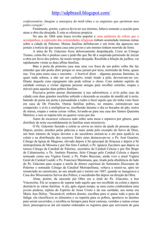 http://sdpbrasil.blogspot.com/
confessionário. Imagine a amargura da minh’alma e as angústias que oprimiam meu
pobre coração”.
        Finalmente, porém, a prova devia ter seu término, faltava somente a ocasião para
atuar a obra tão desejada. E esta se ofereceu propícia.
        No ano de 1866 uma louca revolta popular e uma epidemia de cólera que a
acompanhou, a supressão das comunidades religiosas tinham acumulado imensas ruínas
sobre a cidade de Palermo. Muitas famílias definhavam e um triste dia apareceu nos
jornais a notícia de que numa casa uma jovem e um menino tinham morrido de fome.
        A alma do Pe. Giácomo ficou dolorosamente despedaçada. Corre ao Cônego
Turano, conta-lhe o piedoso caso e pede-lhe que lhe dê a suspirada permissão de iniciar
a obra em favor dos pobres, há muito tempo desejada. Recebida a bênção de joelhos, vai
rapidamente visitar as duas aflitas famílias.
        Bate à porta da primeira casa mas uma voz fraca de um pobre velho lhe faz
entender que não podia abrir porque os seus jaziam por terra, morrendo de fome, quase
nus. Voa para outra casa e encontra – é horrível dizer – algumas pessoas famintas, às
quais nada sobrou, a não ser um cachorro; tendo tirado a pele, devoravam-no cru.
Diante daquela cena repugnante não pode refrear o choro. Com ardente espírito de
caridade começa a visitar algumas pessoas amigas para recolher esmolas, roupas e
móveis para aquelas duas pobres famílias.
        Precisava porém pensar diariamente à sua subsistência; e ei-lo pelas ruas da
cidade com duas grandes mochilas subindo e descendo as escadas de manhã até à noite,
batendo de porta em porta e persuadindo a todos a fazer aquilo que ele tinha visto fazer
em casa de De Franchis. Outras famílias pobres, no entanto, estimulavam sua
compaixão: e ei-lo a multiplicar-se, recolhendo durante o dia os bocados de pão, restos
de massa, roupas e outras coisas velhas, levando-as para sua casa dos Santos Quarenta
Mártires; e isso se repetia três ou quatros vezes por dia.
        Antes de escurecer colocava tudo sobre uma mesa e separava por gênero, para
distribuir de noite escondidamente às famílias mais miseráveis.
        O Pe. Giácomo fazendo a coleta se servia no início da ajuda de pessoas pagas.
Depois, porém, atraídos pelas palavras e mais ainda pelo exemplo do Servo de Deus,
um bom número de leigos devotos e de sacerdotes uniram-se a ele para ajudá-lo na
coleta e na distribuição dos socorros. Entre estes destacavam-se: o Pe. José Guarino,
Cônego da Igreja de Magione, elevado depois à Sé episcopal de Siracusa e depois à Sé
metropolitana de Messina e por fim feito Cardeal; o Pe. Ignácia Zucchero que depois se
tornou Cônego da Catedral de Palermo, secretário do Cardeal Celesia e por fim Bispo
de Caltanissetta; o Pe. Antônio Pennino, feito Cônego pelo Cardeal Celesia e depois
nomeado como seu Vigário Geral; o Pe. Pedro Boccone, ainda vivo e atual Vigário
Geral do Cardeal Lualdi; o Pe. Francisco Mammana, que, tirado pela obediência do lado
do Pe. Giácomo para ocupar a tarefa de diretor espiritual do Seminário Diocesano de
Palermo e nomeado Cônego da Catedral Metropolitana, voltava a reunir-se, após ter
renunciado ao canonicato, ao seu amado pai e mestre em 1887, quando se inaugurava a
Casa dos Missionários Servos dos Pobres, e sucedendo-lhe depois na direção da Obra.
        Alma, porém, da nascente pia Obra era a irmã do Pe. Giácomo, a boa
Vincenzina. Ela se ocupava de separar tudo aquilo que era recolhido na coleta e depois
destiná-lo às várias famílias. A ela, após algum tempo, se uniu como colaboradora uma
jovem piedosa, repleta do Espírito de Jesus Cristo e da sua caridade; seu nome era
Maria Ana Delise. “Incansável, embora doente, escolheu para si quase todo o peso da
fadiga: ela classificava os alimentos e os repartia para os pobres, apontava os doentes
para serem socorridos; e recolhia os farrapos para fazer camisas, vestidos e outras coisas
úteis; preocupava-se até em manter ordenados os registros para que servissem de guia
 