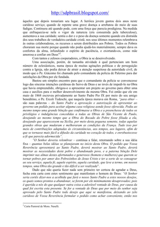http://sdpbrasil.blogspot.com/
àqueles que depois tomariam seu lugar. A heróica jovem gastou dois anos neste
caridoso serviço; quando de repente uma grave doença a arrebatou do meio de suas
fadigas. Continuou até quando pode, com uma força que parecia prodigiosa. Na medida
que enfraquecia-se nela o vigor da natureza (era consumida pela tuberculose),
aumentava a sua caridade; sentia a dor e o peso da doença somente quando era distraída
dos seus trabalhos de verdadeira caridade cristã. nos seus últimos momentos relembrava
às outras colaboradoras, os recursos a serem distribuídos aos Pobres. Todos os Pobres
choraram sua morte porque quando não podia ajudá-los materialmente, sempre dava os
confortos da alma, infundindo o espírito de paciência, e exortando-os, como mãe
amorosa a confiar em Deus”2.
        Com tantos e zelosos cooperadores, a Obra ia se desenvolvendo.
        Uma associação, porém, de tamanha atividade à qual pertenciam um bom
número de eclesiásticos, numa época de muitas agitações políticas e de perseguição
contra a Igreja, não podia deixar de atrair a atenção suspeitosa da autoridade civil, de
modo que o Pe. Giácomo foi chamado pelo comandante da polícia de Palermo para dar
satisfações da Obra por ele fundada.
        Bastou um simples encontro para que o comandante da polícia se convencesse
logo das sinceras intenções caridosas do Servo de Deus e ao invés de impedi-lo na Obra
que havia empreendido, obrigou-o a apresentar um projeto ao governo para obter uma
casa e auxílios para o melhor desenvolvimento da mesma Obra. Foi então que ele em
maio de 1868 escreveu privadamente ao Santo Padre Pio IX por meio do seu amigo
beneditino, o Pe. Ercoli Tedeschi, que naquela época morava em Roma, “para obter –
são suas palavras – do Santo Padre a aprovação e autorização de apresentar ao
governo um pedido para aceitar alguma casa religiosa aonde fosse oferecida. Pediu ao
mesmo tempo uma grande bênção que confirmasse a Obra e a preenchesse de todos os
privilégios e indulgências concedidas a todas as Obras de São Vicente de Paulo,
desejando ao mesmo tempo que a Obra do Bocado do Pobre fosse filiada a ela,
desejando que aparecessem na Sicília, por meio desta pequena semente, todas aquelas
grandes obras que mudaram e melhoraram as condições da França. Tudo isso por
meio de contribuições adaptadas às circunstâncias, aos tempos, aos lugares, afim de
que se tornasse mais fácil a difusão da caridade no coração de todos, e enrobustecesse
a fé que parecia adormecida”.
        “O Senhor deveria relembrar – continua a falar, retornando sobre a sua idéia
fixa – quantas belas idéias se planejavam no início desta Obra. O pedido que Vossa
Reverência apresentará ao Santo Padre, deverá mostrar ao Santo Padre, deverá
mostrar as necessidades deste pobre e abandonado povo, e a paterna bênção Dele
imprimir nas almas destes afortunados e generosos (homens e mulheres) que querem se
tornar pobres por amor dos Pobrezinhos de Jesus Cristo e ter a sorte de se consagrar
ao seu serviço, aquela fé, aquele espírito, aquela caridade, que leve a termo, em nossos
tempos, uma Obra tão grande e tão difícil a ser realizada”.
        Dado que não queria fazer nada sem primeiro ter certeza de agradar a Deus,
fecha esta carta com estes sentimento que manifestam o homem de Deus: “O Senhor
seria cortês dizer-nos a acolhida que fará o nosso Santo Padre a estes nossos desejos,
os quais somos prontos a abandonar, se forem por ele minimamente desaprovados; pois
é querida a nós do que qualquer outra coisa a adorável vontade de Deus, por causa da
qual foi escrita esta presente. Se for a vontade de Deus que por meio do senhor seja
aprovado pelo Santo Padre todo desejo que aqui se manifestou, deixando ao zelo
caridoso de Vossa Reverência formular o pedido como achar conveniente, então nos

2
    Carta Pastoral de Mons. Naselli.
 