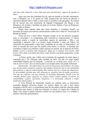 http://sdpbrasil.blogspot.com/
será leve todo obstáculo e doce toda pena que encontrarmos, seguros de agradar a
Deus”.
         Após esta carta Sua Santidade Pio IX, após ter tomado as devidas informações
com o Ordinário, aos 5 de agosto de 1868, mandava-lhe sob forma de Decreto a
Apostólica Bênção sobre a Obra, e sobre todos os membros a ela agregados. No mesmo
dia do mesmo ano com documento da Sagrada Congregação dos Bispos e dos
Religiosos, ele recebia a faculdade de pedir ao Governo Italiano, Casas de Religiosos
para acolher os Pobres.
         Diante deste impulso dado pelo Sumo Pontífice, o Arcebispo Naselli, em
dezembro do mesmo ano instituía canonicamente a Obra sob o título de “Associação do
Bocado do Pobre”.
         Assim ela teve o início difícil. Naquela ocasião se leu um discurso inaugural
entre os associados e os cooperadores para estimular-se reciprocamente. O mesmo
Arcebispo propôs a criação de carteirinhas capazes de apresentar a Obra e seu
significado à primeira vista e ao mesmo tempo estimular o amor aos Pobres. Na
carteirinha foi representado o bom Jesus acolhendo de um lado os Pobrezinhos e de
outro as esmolas dos ricos que Ele recebia como feitas a si mesmo. A inscrição que
circundava a figura era conforme a idéia expressa na mesma: são as palavras de Nosso
Senhor: esurivi et dedistis mihi manducare: Quod uni ex minimis meis fecistis, mihi
fecistis. (Tive fome e me destes de comer: o que fizestes a um destes pequeninos, a mim
o fizestes).
          A forma, porém, que a Obra estava tomando não respondia de modo algum à
inspiração que o Pe. Giácomo tinha recebido de Deus. Ele não via surgir aquela
comunidade religiosa por ele desejada, “consumida na caridade para copiar em si a
vida de Jesus Cristo”. Isso se tornava para o seu coração motivo de grande sofrimento.
         Escrevia ele: “Eu sofria muito em servir-me de pessoas mercenárias e de outras
que, mesmo tendo vontade de cooperar, não tinham o desejo de unir-se em comunidade
para praticar a vida por mim desejada. Mas todavia este era o desejo dos Superiores.
As necessidades falavam mais alto, faltavam as vocações, nem ele podia suscitá-las.
Tive que me confortar com esta situação. O Arcebispo Monsenhor Naselli criou um
conselho diretivo para organizar as coletas; foram criados também escritórios de
contabilidade, arquivo, secretaria, inspetoria, e a Associação começou a tomar
proporções interessantes.”3
         A Carta Pastoral de Monsenhor Naselli nos informa sobre os felicíssimos
resultados daqueles primeiros tempos. Os auxílios dados em vinte e dois meses
chegaram a 48.428, isto é, se alimentaram mais de cem pobres cada dia, além das ajudas
em dinheiro para manter as órfãs nos orfanatos, as moças, as virgens dos Colégios de
Maria, sem contar os pobres enfermos curados em suas próprias casas e os remédios e
médicos oferecidos gratuitamente.




3
    Carta ao Pe. Daniel de Bassano.
 